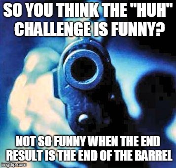 The Huh Challenge | SO YOU THINK THE "HUH" CHALLENGE IS FUNNY? NOT SO FUNNY WHEN THE END RESULT IS THE END OF THE BARREL | image tagged in gun in face,huh challenge,results | made w/ Imgflip meme maker