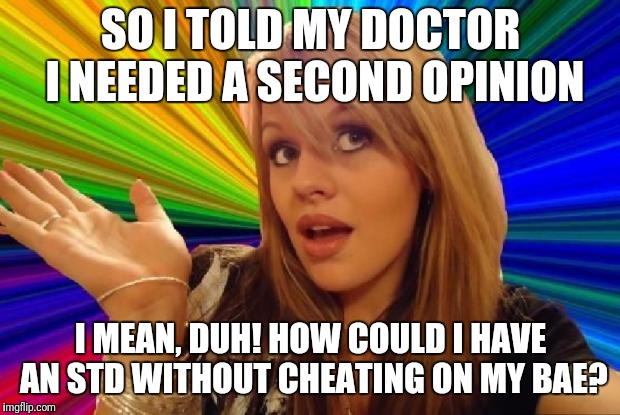 stupid girl meme | SO I TOLD MY DOCTOR I NEEDED A SECOND OPINION; I MEAN, DUH! HOW COULD I HAVE AN STD WITHOUT CHEATING ON MY BAE? | image tagged in stupid girl meme | made w/ Imgflip meme maker