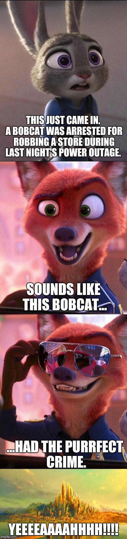 CSI: Zootopia 8 | THIS JUST CAME IN. A BOBCAT WAS ARRESTED FOR ROBBING A STORE DURING LAST NIGHT'S POWER OUTAGE. SOUNDS LIKE THIS BOBCAT... ...HAD THE PURRFECT CRIME. YEEEEAAAAHHHH!!!! | image tagged in zootopia,judy hopps,nick wilde,parody,funny,memes | made w/ Imgflip meme maker
