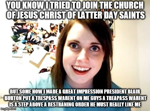 Overly Attached Girl Friend | YOU KNOW I TRIED TO JOIN THE CHURCH OF JESUS CHRIST OF LATTER DAY SAINTS; BUT SOME HOW I MADE A GREAT IMPRESSION PRESIDENT BLAIR BURTON PUT A TRESPASS WARENT ON ME GUYS A TREAPASS WARENT IS A STEP ABOVE A RESTRANING ORDER HE MUST REALLY LIKE ME | image tagged in overly attached girl friend | made w/ Imgflip meme maker