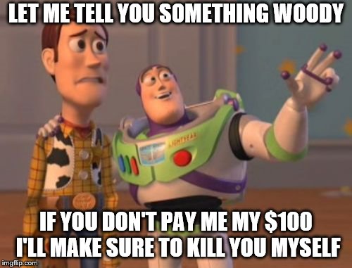 X, X Everywhere Meme | LET ME TELL YOU SOMETHING WOODY; IF YOU DON'T PAY ME MY $100 I'LL MAKE SURE TO KILL YOU MYSELF | image tagged in memes,x x everywhere | made w/ Imgflip meme maker