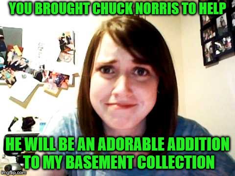 YOU BROUGHT CHUCK NORRIS TO HELP HE WILL BE AN ADORABLE ADDITION TO MY BASEMENT COLLECTION | made w/ Imgflip meme maker
