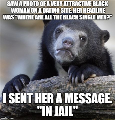 Confession Bear | SAW A PHOTO OF A VERY ATTRACTIVE BLACK WOMAN ON A DATING SITE. HER HEADLINE WAS "WHERE ARE ALL THE BLACK SINGLE MEN?"; I SENT HER A MESSAGE. "IN JAIL" | image tagged in memes,confession bear,race,crime,racism,funny | made w/ Imgflip meme maker