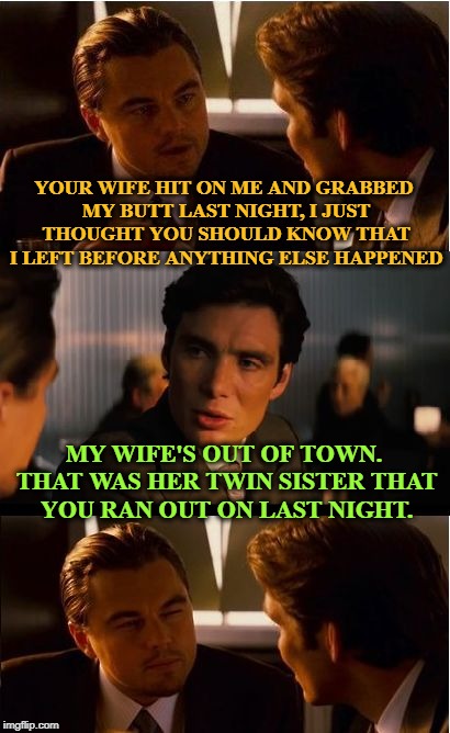 Deception | YOUR WIFE HIT ON ME AND GRABBED MY BUTT LAST NIGHT, I JUST THOUGHT YOU SHOULD KNOW THAT I LEFT BEFORE ANYTHING ELSE HAPPENED; MY WIFE'S OUT OF TOWN. THAT WAS HER TWIN SISTER THAT YOU RAN OUT ON LAST NIGHT. | image tagged in memes,inception,funny,fail,twins | made w/ Imgflip meme maker