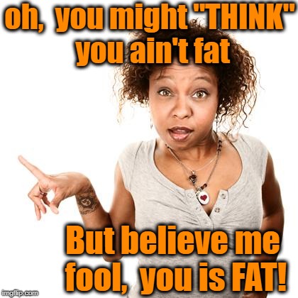 oh,  you might "THINK" you ain't fat But believe me fool,  you is FAT! | made w/ Imgflip meme maker