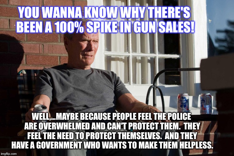 Gran TOrino Eastwood Moral Portugues | YOU WANNA KNOW WHY THERE'S BEEN A 100% SPIKE IN GUN SALES! WELL,...MAYBE BECAUSE PEOPLE FEEL THE POLICE ARE OVERWHELMED AND CAN'T PROTECT THEM.  THEY FEEL THE NEED TO PROTECT THEMSELVES.  AND THEY HAVE A GOVERNMENT WHO WANTS TO MAKE THEM HELPLESS. | image tagged in gran torino eastwood moral portugues | made w/ Imgflip meme maker