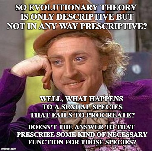 Creepy Condescending Wonka Meme | SO EVOLUTIONARY THEORY IS ONLY DESCRIPTIVE BUT NOT IN ANY WAY PRESCRIPTIVE? DOESN'T THE ANSWER TO THAT PRESCRIBE SOME KIND OF NECESSARY FUNC | image tagged in memes,creepy condescending wonka | made w/ Imgflip meme maker