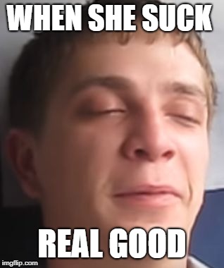 Hey there | WHEN SHE SUCK; REAL GOOD | image tagged in hey there | made w/ Imgflip meme maker