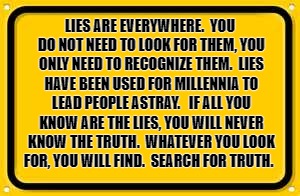 Blank Yellow Sign Meme | LIES ARE EVERYWHERE.  YOU DO NOT NEED TO LOOK FOR THEM, YOU ONLY NEED TO RECOGNIZE THEM.  LIES HAVE BEEN USED FOR MILLENNIA TO LEAD PEOPLE ASTRAY.   IF ALL YOU KNOW ARE THE LIES, YOU WILL NEVER KNOW THE TRUTH.  WHATEVER YOU LOOK FOR, YOU WILL FIND.  SEARCH FOR TRUTH. | image tagged in memes,blank yellow sign | made w/ Imgflip meme maker