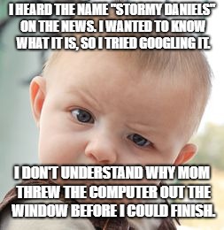 Skeptical Baby Meme | I HEARD THE NAME "STORMY DANIELS" ON THE NEWS. I WANTED TO KNOW WHAT IT IS, SO I TRIED GOOGLING IT. I DON'T UNDERSTAND WHY MOM THREW THE COMPUTER OUT THE WINDOW BEFORE I COULD FINISH. | image tagged in memes,skeptical baby | made w/ Imgflip meme maker