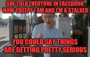 So I Guess You Can Say Things Are Getting Pretty Serious Meme | SHE TOLD EVERYONE IN FACEBOOK HOW CREEPY I AM AND I'M A STALKER; YOU COULD SAY THINGS ARE GETTING PRETTY SERIOUS | image tagged in memes,so i guess you can say things are getting pretty serious | made w/ Imgflip meme maker
