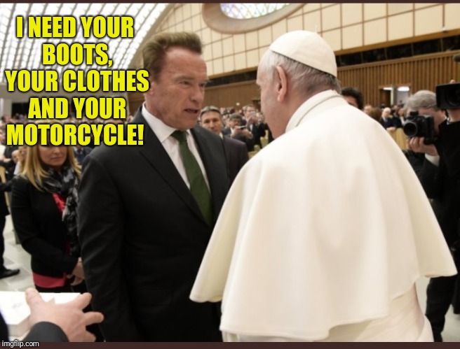 Terminator meets the pope  | I NEED YOUR BOOTS, YOUR CLOTHES AND YOUR MOTORCYCLE! | image tagged in arnie meets the pope,pope francis,arnold schwarzenegger,terminator,pope | made w/ Imgflip meme maker