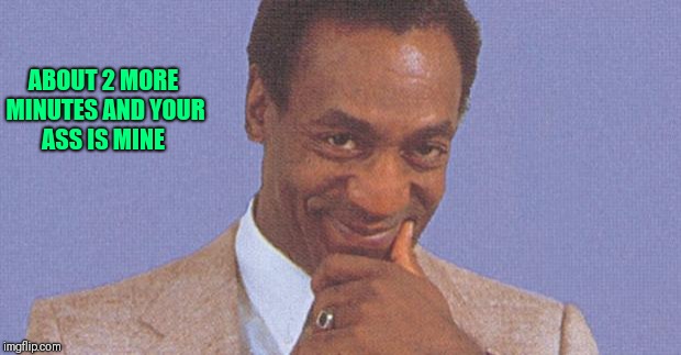 Bill Cosby | ABOUT 2 MORE MINUTES AND YOUR ASS IS MINE | image tagged in bill cosby | made w/ Imgflip meme maker