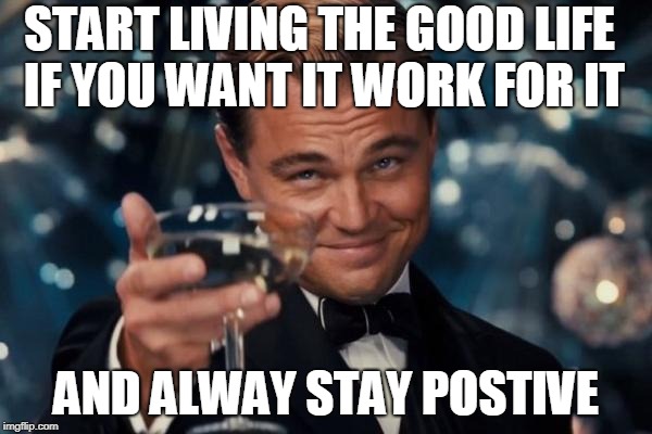 Leonardo Dicaprio Cheers | START LIVING THE GOOD LIFE IF YOU WANT IT WORK FOR IT; AND ALWAY STAY POSTIVE | image tagged in memes,leonardo dicaprio cheers | made w/ Imgflip meme maker