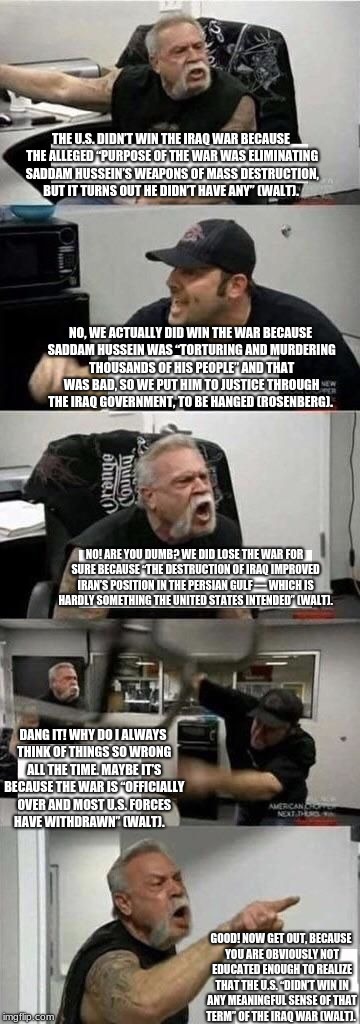 American Chopper Argument Meme | THE U.S. DIDN’T WIN THE IRAQ WAR BECAUSE THE ALLEGED “PURPOSE OF THE WAR WAS ELIMINATING SADDAM HUSSEIN’S WEAPONS OF MASS DESTRUCTION, BUT IT TURNS OUT HE DIDN’T HAVE ANY” (WALT). NO, WE ACTUALLY DID WIN THE WAR BECAUSE SADDAM HUSSEIN WAS “TORTURING AND MURDERING THOUSANDS OF HIS PEOPLE” AND THAT WAS BAD, SO WE PUT HIM TO JUSTICE THROUGH THE IRAQ GOVERNMENT, TO BE HANGED (ROSENBERG). NO! ARE YOU DUMB? WE DID LOSE THE WAR FOR SURE BECAUSE “THE DESTRUCTION OF IRAQ IMPROVED IRAN’S POSITION IN THE PERSIAN GULF — WHICH IS HARDLY SOMETHING THE UNITED STATES INTENDED” (WALT). DANG IT! WHY DO I ALWAYS THINK OF THINGS SO WRONG ALL THE TIME. MAYBE IT’S BECAUSE THE WAR IS “OFFICIALLY OVER AND MOST U.S. FORCES HAVE WITHDRAWN” (WALT). GOOD! NOW GET OUT, BECAUSE YOU ARE OBVIOUSLY NOT EDUCATED ENOUGH TO REALIZE THAT THE U.S. “DIDN’T WIN IN ANY MEANINGFUL SENSE OF THAT TERM” OF THE IRAQ WAR (WALT). | image tagged in american chopper argument | made w/ Imgflip meme maker