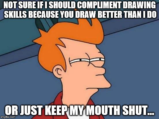 Futurama Fry Meme | NOT SURE IF I SHOULD COMPLIMENT DRAWING SKILLS BECAUSE YOU DRAW BETTER THAN I DO OR JUST KEEP MY MOUTH SHUT... | image tagged in memes,futurama fry | made w/ Imgflip meme maker