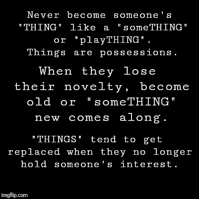 Blank | Never become someone's "THING" like a "someTHING" or "playTHING". Things are possessions. When they lose their novelty, become old or "someTHING" new comes along. "THINGS" tend to get replaced when they no longer hold someone's interest. | image tagged in blank | made w/ Imgflip meme maker