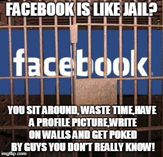 Facebook jail | FACEBOOK IS LIKE JAIL? YOU SIT AROUND, WASTE TIME,HAVE A PROFILE PICTURE,WRITE ON WALLS AND GET POKED BY GUYS YOU DON'T REALLY KNOW! | image tagged in facebook jail | made w/ Imgflip meme maker