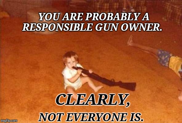 Responsible Gun Owner | YOU ARE PROBABLY A RESPONSIBLE GUN OWNER. CLEARLY, NOT EVERYONE IS. | image tagged in guns,children,gun control,special kind of stupid,stupid people,ignorance | made w/ Imgflip meme maker
