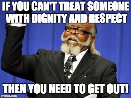 Too Damn High Meme | IF YOU CAN'T TREAT SOMEONE WITH DIGNITY AND RESPECT; THEN YOU NEED TO GET OUT! | image tagged in memes,too damn high | made w/ Imgflip meme maker