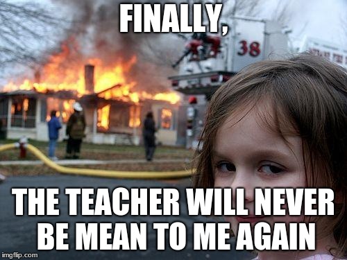 Disaster Girl | FINALLY, THE TEACHER WILL NEVER BE MEAN TO ME AGAIN | image tagged in memes,disaster girl | made w/ Imgflip meme maker