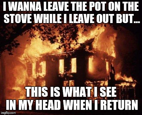 Burning House | I WANNA LEAVE THE POT ON THE STOVE WHILE I LEAVE OUT BUT... THIS IS WHAT I SEE IN MY HEAD WHEN I RETURN | image tagged in burning house | made w/ Imgflip meme maker