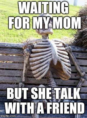 Waiting Skeleton Meme | WAITING FOR MY MOM; BUT SHE TALK WITH A FRIEND | image tagged in memes,waiting skeleton | made w/ Imgflip meme maker