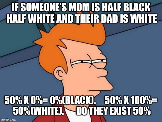 Their mom is gray | IF SOMEONE’S MOM IS HALF BLACK HALF WHITE
AND THEIR DAD IS WHITE; 50% X 0%= 0%(BLACK).    
50% X 100%= 50%(WHITE).      
DO THEY EXIST 50% | image tagged in memes,futurama fry,yung mung | made w/ Imgflip meme maker