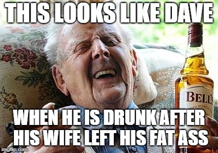 old man drinking and smoking | THIS LOOKS LIKE DAVE; WHEN HE IS DRUNK AFTER HIS WIFE LEFT HIS FAT ASS | image tagged in old man drinking and smoking | made w/ Imgflip meme maker