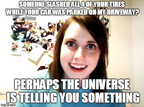 Overly Attached Girlfriend | SOMEONE SLASHED ALL 4 OF YOUR TIRES WHILE YOUR CAR WAS PARKED ON MY DRIVEWAY? PERHAPS THE UNIVERSE IS TELLING YOU SOMETHING | image tagged in memes,overly attached girlfriend | made w/ Imgflip meme maker