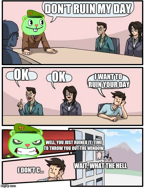 Don't ruin Flippy's day. | DON'T RUIN MY DAY; OK; OK; I WANT TO RUIN YOUR DAY; WELL, YOU JUST RUINED IT. TIME TO THROW YOU OUT THE WINDOW. WAIT, WHAT THE HELL; I DON'T C... | image tagged in memes,boardroom meeting suggestion,happy tree friends | made w/ Imgflip meme maker