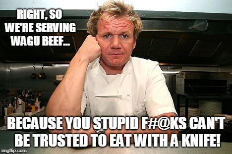 Gordon Ramsay No Knife | RIGHT, SO WE'RE SERVING WAGU BEEF... BECAUSE YOU STUPID F#@KS CAN'T BE TRUSTED TO EAT WITH A KNIFE! | image tagged in chef gordon ramsay,knives,london,funny,conservatives | made w/ Imgflip meme maker