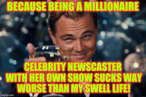 Leonardo Dicaprio Cheers Meme | BECAUSE BEING A MILLIONAIRE CELEBRITY NEWSCASTER WITH HER OWN SHOW SUCKS WAY WORSE THAN MY SWELL LIFE! | image tagged in memes,leonardo dicaprio cheers | made w/ Imgflip meme maker