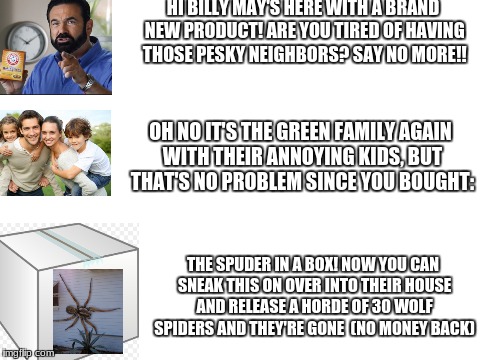 Blank White Template | HI BILLY MAY'S HERE WITH A BRAND NEW PRODUCT! ARE YOU TIRED OF HAVING THOSE PESKY NEIGHBORS? SAY NO MORE!! OH NO IT'S THE GREEN FAMILY AGAIN WITH THEIR ANNOYING KIDS, BUT THAT'S NO PROBLEM SINCE YOU BOUGHT:; THE SPUDER IN A BOX! NOW YOU CAN SNEAK THIS ON OVER INTO THEIR HOUSE AND RELEASE A HORDE OF 30 WOLF SPIDERS AND THEY'RE GONE 
(NO MONEY BACK) | image tagged in blank white template,billymays,box,spider | made w/ Imgflip meme maker