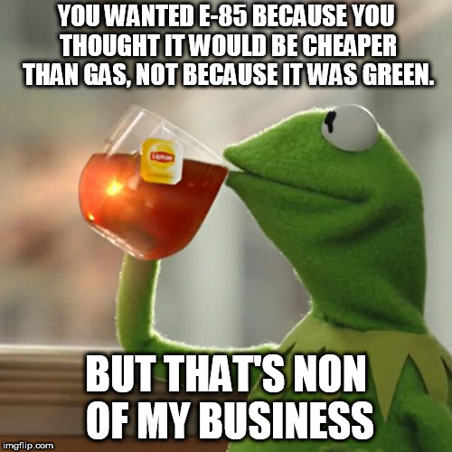 its neither | YOU WANTED E-85 BECAUSE YOU THOUGHT IT WOULD BE CHEAPER THAN GAS, NOT BECAUSE IT WAS GREEN. BUT THAT'S NON OF MY BUSINESS | image tagged in memes,but thats none of my business,kermit the frog | made w/ Imgflip meme maker