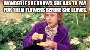 wonka drinking flowers |  WONDER IF SHE KNOWS SHE HAS TO PAY FOR THEM FLOWERS BEFORE SHE LEAVES. | image tagged in wonka drinking flowers | made w/ Imgflip meme maker