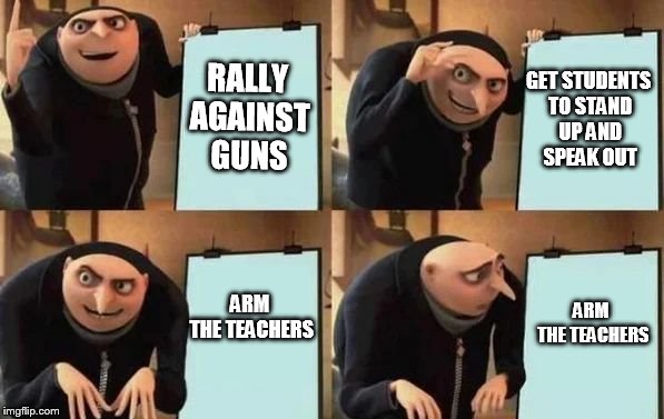 Gru's Plan Meme | RALLY AGAINST GUNS; GET STUDENTS TO STAND UP AND SPEAK OUT; ARM THE TEACHERS; ARM THE TEACHERS | image tagged in gru's plan | made w/ Imgflip meme maker