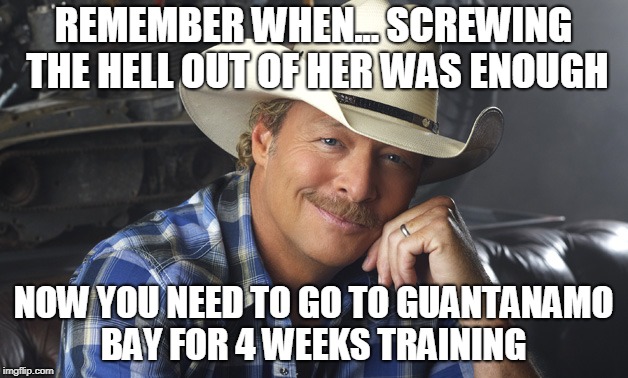 Alan Jackson | REMEMBER WHEN... SCREWING THE HELL OUT OF HER WAS ENOUGH; NOW YOU NEED TO GO TO GUANTANAMO BAY FOR 4 WEEKS TRAINING | image tagged in alan jackson | made w/ Imgflip meme maker