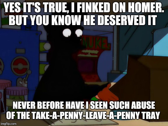 YES IT'S TRUE, I FINKED ON HOMER. BUT YOU KNOW HE DESERVED IT; NEVER BEFORE HAVE I SEEN SUCH ABUSE OF THE TAKE-A-PENNY-LEAVE-A-PENNY TRAY | image tagged in simpsons,funny,memes | made w/ Imgflip meme maker