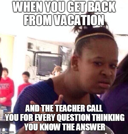 Black Girl Wat | WHEN YOU GET BACK FROM VACATION; AND THE TEACHER CALL YOU FOR EVERY QUESTION THINKING YOU KNOW THE ANSWER | image tagged in memes,black girl wat | made w/ Imgflip meme maker