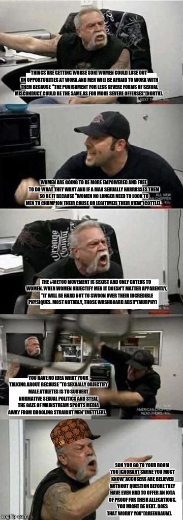 American Chopper Argument Meme | THINGS ARE GETTING WORSE SON! WOMEN COULD LOSE OUT ON OPPORTUNITIES AT WORK AND MEN WILL BE AFRAID TO WORK WITH THEM BECAUSE  “THE PUNISHMENT FOR LESS SEVERE FORMS OF SEXUAL MISCONDUCT COULD BE THE SAME AS FOR MORE SEVERE OFFENSES”(NORTH). WOMEN ARE GOING TO BE MORE EMPOWERED AND FREE TO DO WHAT THEY WANT AND IF A MAN SEXUALLY HARRASSES THEM SO BE IT BECAUSE “WOMEN NO LONGER NEED TO LOOK TO MEN TO CHAMPION THEIR CAUSE OR LEGITIMIZE THEIR VIEW”(COTTLE). THE #METOO MOVEMENT IS SEXIST AND ONLY CATERS TO WOMEN. WHEN WOMEN OBJECTIFY MEN IT DOESN'T MATTER APPARENTLY,  “IT WILL BE HARD NOT TO SWOON OVER THEIR INCREDIBLE PHYSIQUES. MOST NOTABLY, THOSE WASHBOARD ABS!!”(MURPHY); YOU HAVE NO IDEA WHAT YOUR TALKING ABOUT BECAUSE “TO SEXUALLY OBJECTIFY MALE ATHLETES IS TO SUBVERT NORMATIVE SEXUAL POLITICS AND STEAL THE GAZE OF MAINSTREAM SPORTS MEDIA AWAY FROM DROOLING STRAIGHT MEN”(METTLER). SON YOU GO TO YOUR ROOM YOU IGNORANT SWINE YOU MUST KNOW”ACCUSERS ARE BELIEVED WITHOUT QUESTION BEFORE THEY HAVE EVEN HAD TO OFFER AN IOTA OF PROOF FOR THEIR ALLEGATIONS. YOU MIGHT BE NEXT. DOES THAT WORRY YOU”(GREENBAUM). | image tagged in american chopper argument,scumbag | made w/ Imgflip meme maker