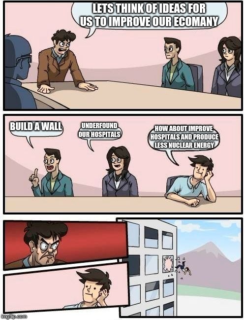 Boardroom Meeting Suggestion | LETS THINK OF IDEAS FOR US TO IMPROVE OUR ECOMANY; BUILD A WALL; UNDERFOUND OUR HOSPITALS; HOW ABOUT IMPROVE HOSPITALS AND PRODUCE  LESS NUCLEAR ENERGY | image tagged in memes,boardroom meeting suggestion | made w/ Imgflip meme maker