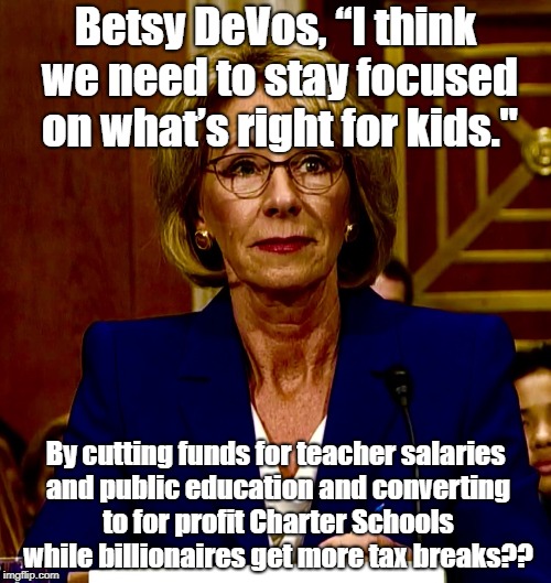 Betsy DeVos | Betsy DeVos, “I think we need to stay focused on what’s right for kids."; By cutting funds for teacher salaries and public education and converting to for profit Charter Schools while billionaires get more tax breaks?? | image tagged in betsy devos | made w/ Imgflip meme maker