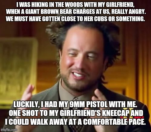 Ancient Aliens Meme |  I WAS HIKING IN THE WOODS WITH MY GIRLFRIEND, WHEN A GIANT BROWN BEAR CHARGES AT US, REALLY ANGRY. WE MUST HAVE GOTTEN CLOSE TO HER CUBS OR SOMETHING. LUCKILY, I HAD MY 9MM PISTOL WITH ME. ONE SHOT TO MY GIRLFRIEND'S KNEECAP AND I COULD WALK AWAY AT A COMFORTABLE PACE. | image tagged in memes,ancient aliens | made w/ Imgflip meme maker