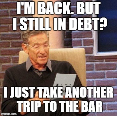 Maury Lie Detector | I'M BACK. BUT I STILL IN DEBT? I JUST TAKE ANOTHER TRIP TO THE BAR | image tagged in memes,maury lie detector | made w/ Imgflip meme maker