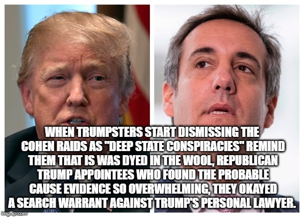 Trumps crooked lawyer | WHEN TRUMPSTERS START DISMISSING THE COHEN RAIDS AS "DEEP STATE CONSPIRACIES" REMIND THEM THAT IS WAS DYED IN THE WOOL, REPUBLICAN TRUMP APPOINTEES WHO FOUND THE PROBABLE CAUSE EVIDENCE SO OVERWHELMING, THEY OKAYED A SEARCH WARRANT AGAINST TRUMP'S PERSONAL LAWYER. | image tagged in donald trump cohen | made w/ Imgflip meme maker