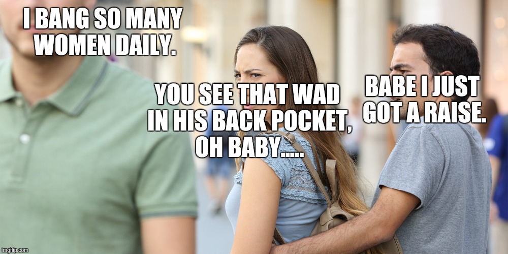 Distracted girlfriend | I BANG SO MANY WOMEN DAILY. YOU SEE THAT WAD IN HIS BACK POCKET, OH BABY..... BABE I JUST GOT A RAISE. | image tagged in distracted girlfriend,gold digger,cash rules everything around me,cream,harsh reality,what women look for in men | made w/ Imgflip meme maker