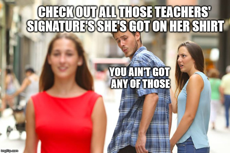 Distracted Boyfriend Meme | CHECK OUT ALL THOSE TEACHERS' SIGNATURE'S SHE'S GOT ON HER SHIRT YOU AIN'T GOT ANY OF THOSE | image tagged in memes,distracted boyfriend | made w/ Imgflip meme maker