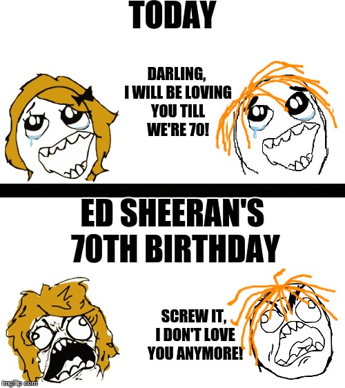 It's gonna happen. It might take a while, but it WILL happen. | TODAY; DARLING, I WILL BE LOVING YOU TILL WE'RE 70! ED SHEERAN'S 70TH BIRTHDAY; SCREW IT, I DON'T LOVE YOU ANYMORE! | image tagged in rage comics,ed sheeran | made w/ Imgflip meme maker