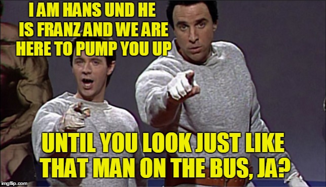 I AM HANS UND HE IS FRANZ AND WE ARE HERE TO PUMP YOU UP UNTIL YOU LOOK JUST LIKE THAT MAN ON THE BUS, JA? | made w/ Imgflip meme maker